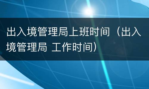 出入境管理局上班时间（出入境管理局 工作时间）