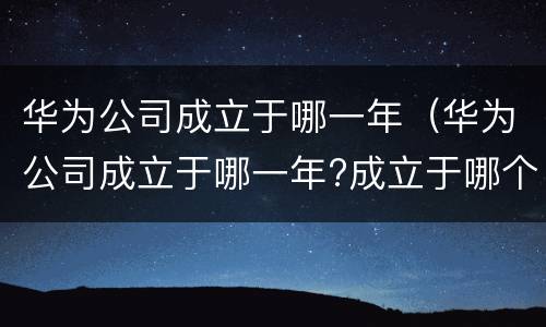 华为公司成立于哪一年（华为公司成立于哪一年?成立于哪个省）