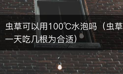 虫草可以用100℃水泡吗（虫草一天吃几根为合适）