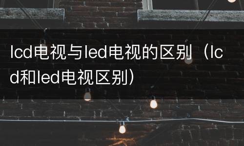 lcd电视与led电视的区别（lcd和led电视区别）