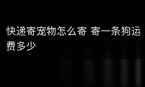 快递寄宠物怎么寄 寄一条狗运费多少