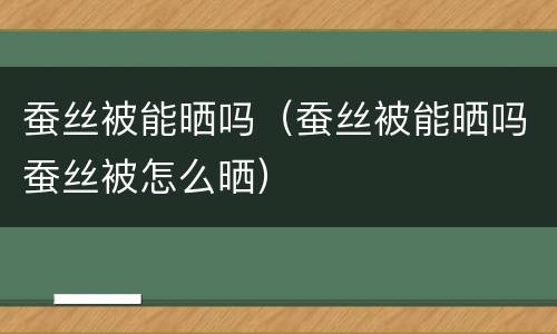 蚕丝被能晒吗（蚕丝被能晒吗蚕丝被怎么晒）