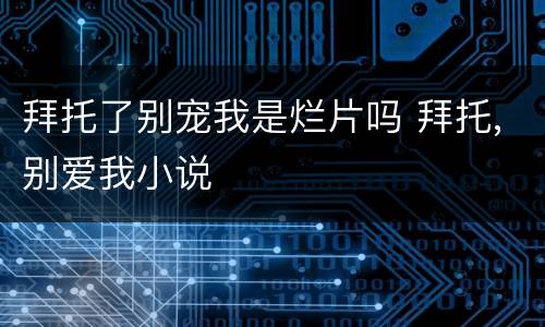 拜托了别宠我是烂片吗 拜托,别爱我小说