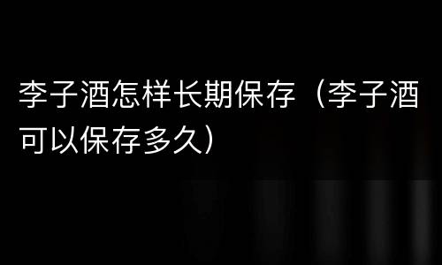 李子酒怎样长期保存（李子酒可以保存多久）