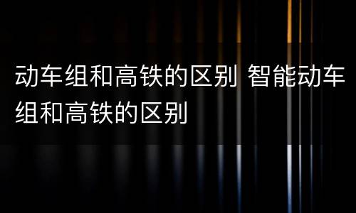 动车组和高铁的区别 智能动车组和高铁的区别