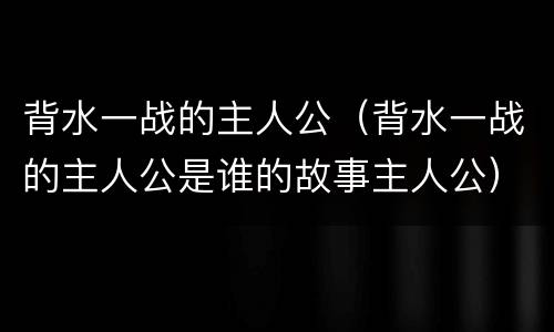 背水一战的主人公（背水一战的主人公是谁的故事主人公）