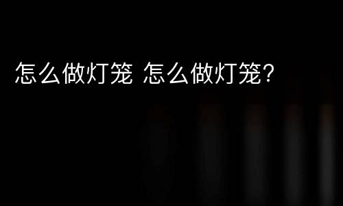 怎么做灯笼 怎么做灯笼?