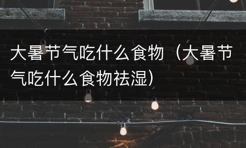 大暑节气吃什么食物（大暑节气吃什么食物祛湿）