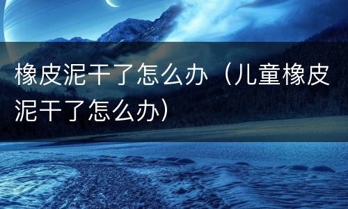 橡皮泥干了怎么办（儿童橡皮泥干了怎么办）