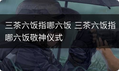 三茶六饭指哪六饭 三茶六饭指哪六饭敬神仪式