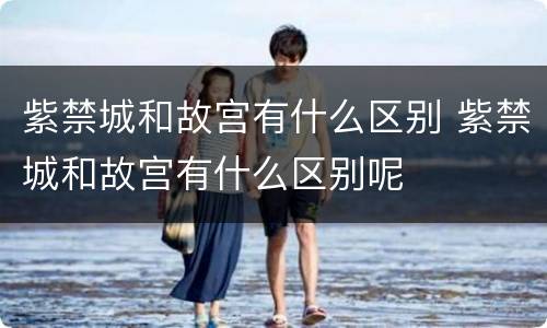 紫禁城和故宫有什么区别 紫禁城和故宫有什么区别呢