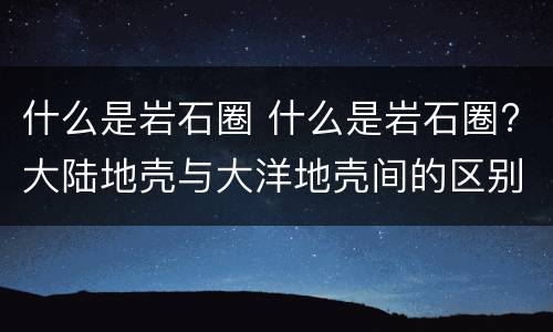 什么是岩石圈 什么是岩石圈?大陆地壳与大洋地壳间的区别?