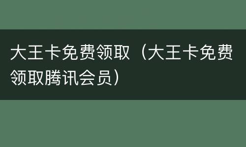 大王卡免费领取（大王卡免费领取腾讯会员）