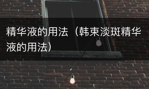 精华液的用法（韩束淡斑精华液的用法）