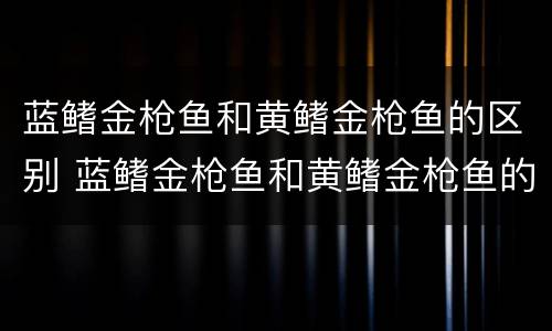 蓝鳍金枪鱼和黄鳍金枪鱼的区别 蓝鳍金枪鱼和黄鳍金枪鱼的区别是什么