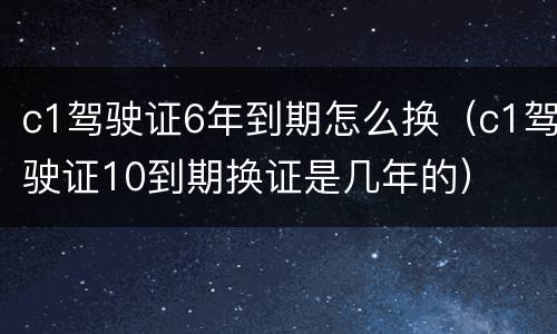c1驾驶证6年到期怎么换（c1驾驶证10到期换证是几年的）