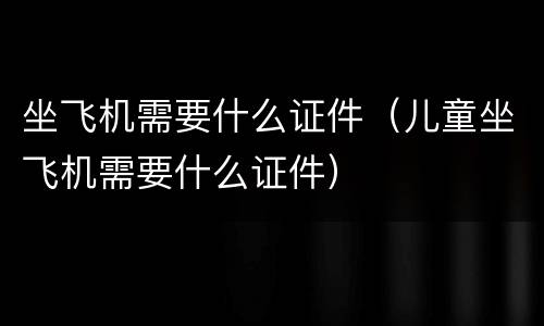 坐飞机需要什么证件（儿童坐飞机需要什么证件）