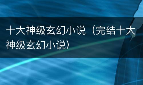 十大神级玄幻小说（完结十大神级玄幻小说）