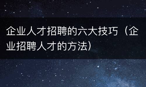 企业人才招聘的六大技巧（企业招聘人才的方法）