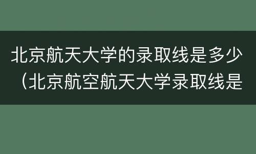 北京航天大学的录取线是多少（北京航空航天大学录取线是多少）