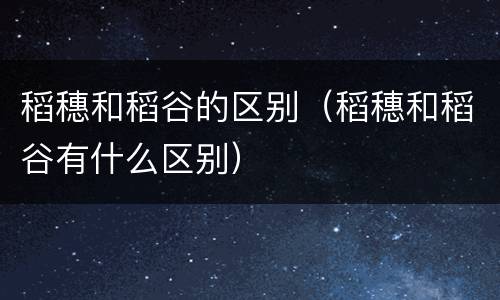 稻穗和稻谷的区别（稻穗和稻谷有什么区别）