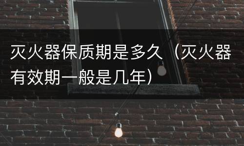 灭火器保质期是多久（灭火器有效期一般是几年）