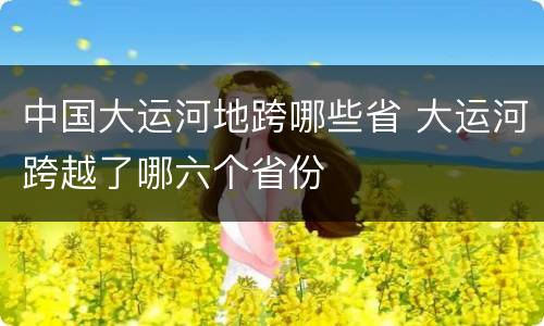 中国大运河地跨哪些省 大运河跨越了哪六个省份