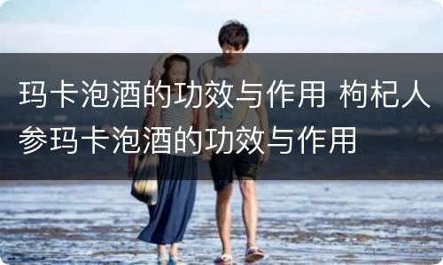 玛卡泡酒的功效与作用 枸杞人参玛卡泡酒的功效与作用