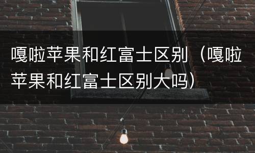 嘎啦苹果和红富士区别（嘎啦苹果和红富士区别大吗）