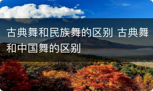 古典舞和民族舞的区别 古典舞和中国舞的区别