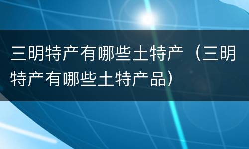 三明特产有哪些土特产（三明特产有哪些土特产品）