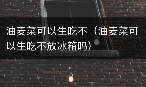 油麦菜可以生吃不（油麦菜可以生吃不放冰箱吗）