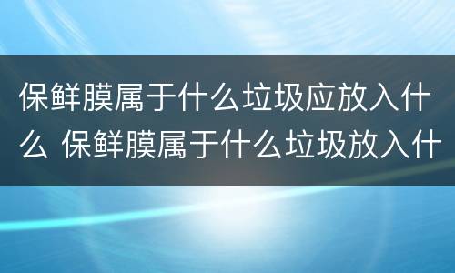 保鲜膜属于什么垃圾应放入什么 保鲜膜属于什么垃圾放入什么颜色垃圾桶