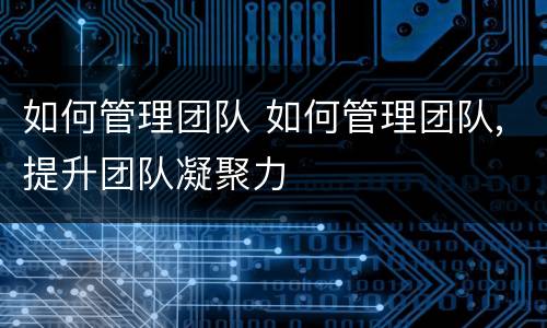 如何管理团队 如何管理团队,提升团队凝聚力
