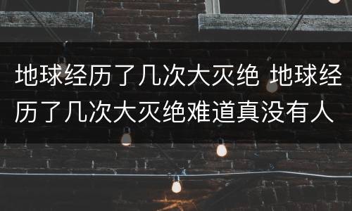 地球经历了几次大灭绝 地球经历了几次大灭绝难道真没有人类吗