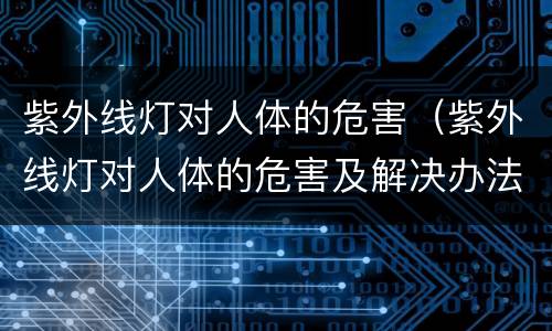 紫外线灯对人体的危害（紫外线灯对人体的危害及解决办法）