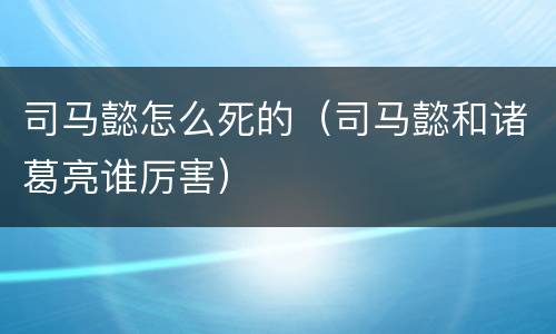 司马懿怎么死的（司马懿和诸葛亮谁厉害）