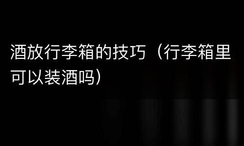 酒放行李箱的技巧（行李箱里可以装酒吗）