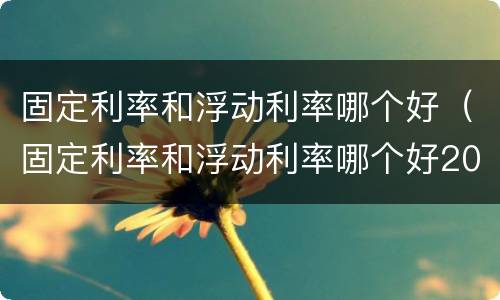 固定利率和浮动利率哪个好（固定利率和浮动利率哪个好2023）