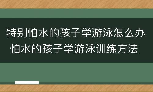 特别怕水的孩子学游泳怎么办 怕水的孩子学游泳训练方法