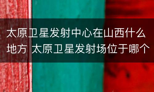 太原卫星发射中心在山西什么地方 太原卫星发射场位于哪个省