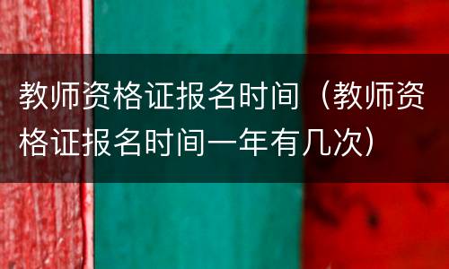 教师资格证报名时间（教师资格证报名时间一年有几次）