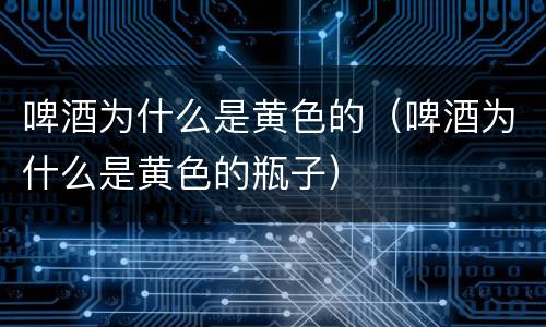 啤酒为什么是黄色的（啤酒为什么是黄色的瓶子）