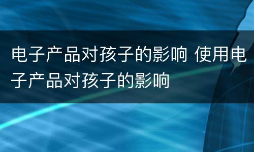电子产品对孩子的影响 使用电子产品对孩子的影响