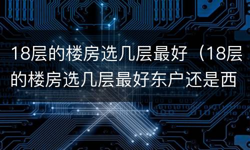 18层的楼房选几层最好（18层的楼房选几层最好东户还是西户好）