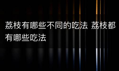 荔枝有哪些不同的吃法 荔枝都有哪些吃法