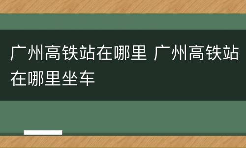 广州高铁站在哪里 广州高铁站在哪里坐车