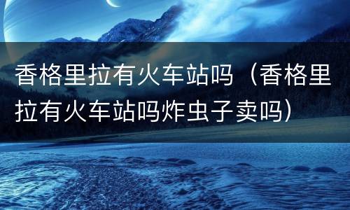 香格里拉有火车站吗（香格里拉有火车站吗炸虫子卖吗）