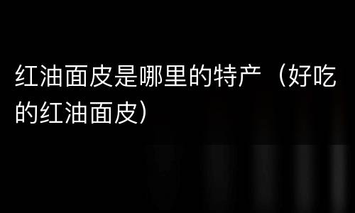 红油面皮是哪里的特产（好吃的红油面皮）