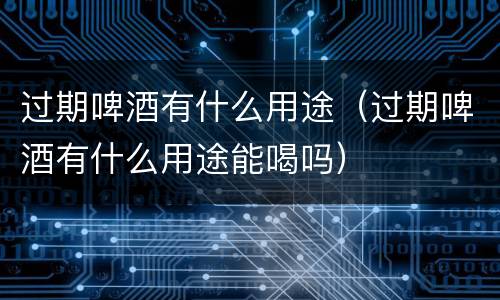 过期啤酒有什么用途（过期啤酒有什么用途能喝吗）